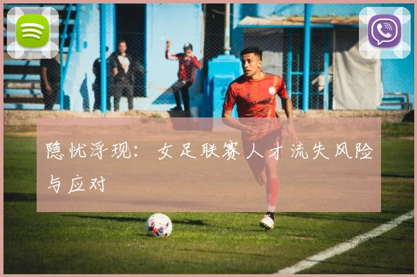 隐忧浮现：女足联赛人才流失风险与应对