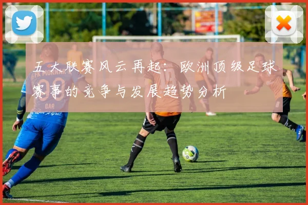 五大联赛风云再起：欧洲顶级足球赛事的竞争与发展趋势分析