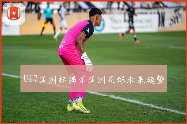 U17亚洲杯揭示亚洲足球未来趋势