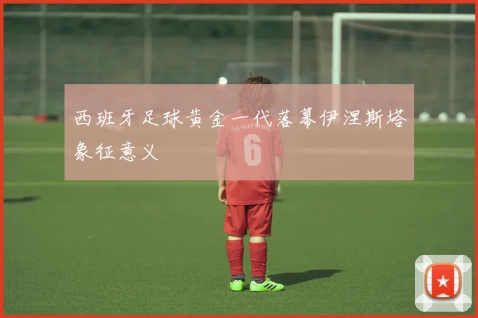 西班牙足球黄金一代落幕伊涅斯塔象征意义