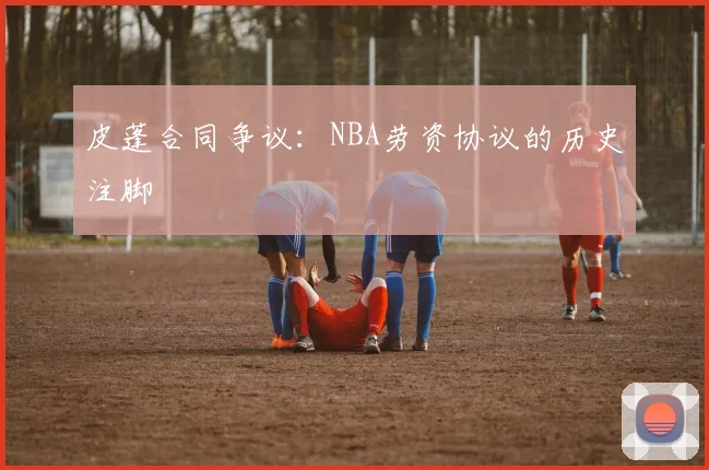 皮蓬合同争议：NBA劳资协议的历史注脚