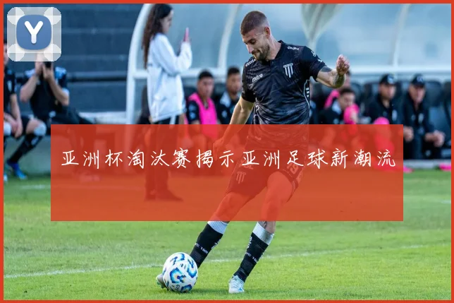 亚洲杯淘汰赛揭示亚洲足球新潮流