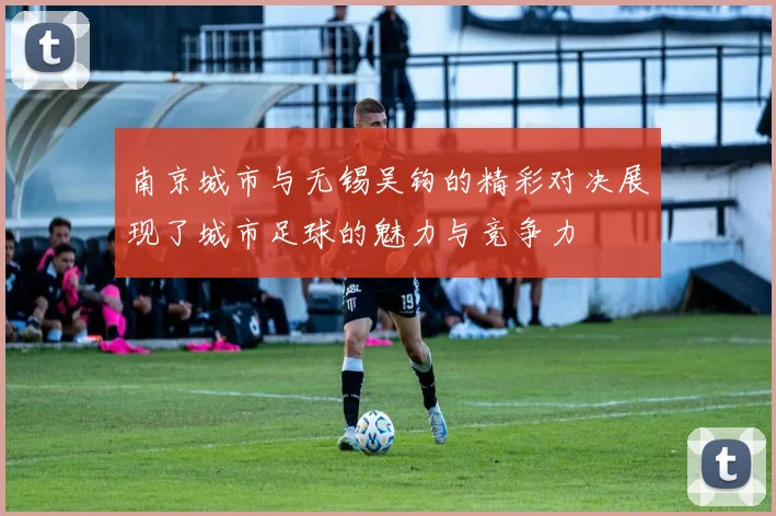 南京城市与无锡吴钩的精彩对决展现了城市足球的魅力与竞争力