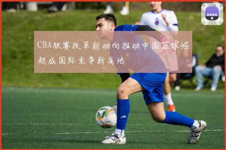 CBA联赛改革新动向推动中国篮球崛起成国际竞争新高地