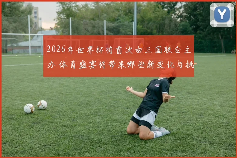 2026年世界杯将首次由三国联合主办 体育盛宴将带来哪些新变化与挑战