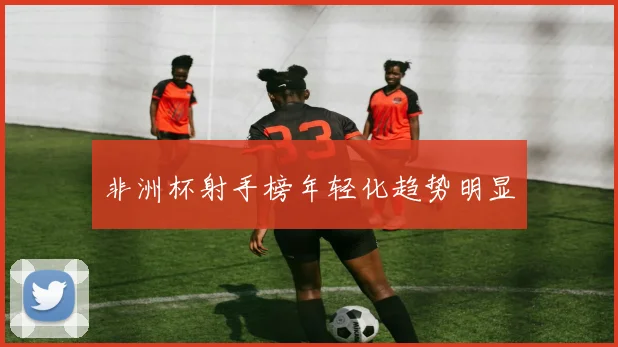 非洲杯射手榜年轻化趋势明显