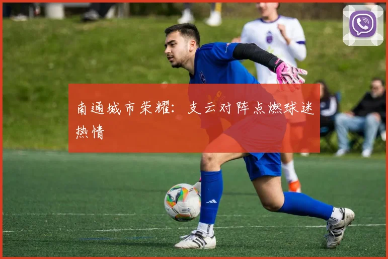 南通城市荣耀：支云对阵点燃球迷热情
