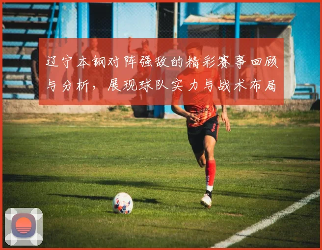 辽宁本钢对阵强敌的精彩赛事回顾与分析，展现球队实力与战术布局
