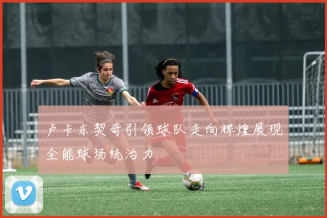 卢卡东契奇引领球队走向辉煌展现全能球场统治力
