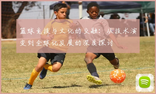 篮球竞技与文化的交融：从技术演变到全球化发展的深度探讨