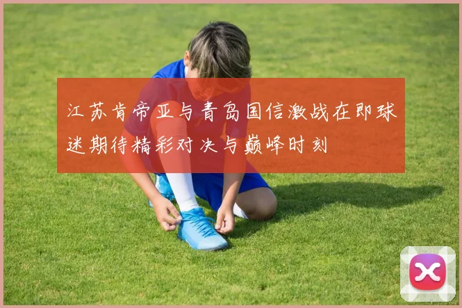 江苏肯帝亚与青岛国信激战在即球迷期待精彩对决与巅峰时刻