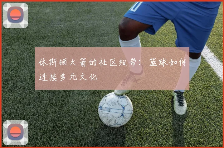 休斯顿火箭的社区纽带：篮球如何连接多元文化